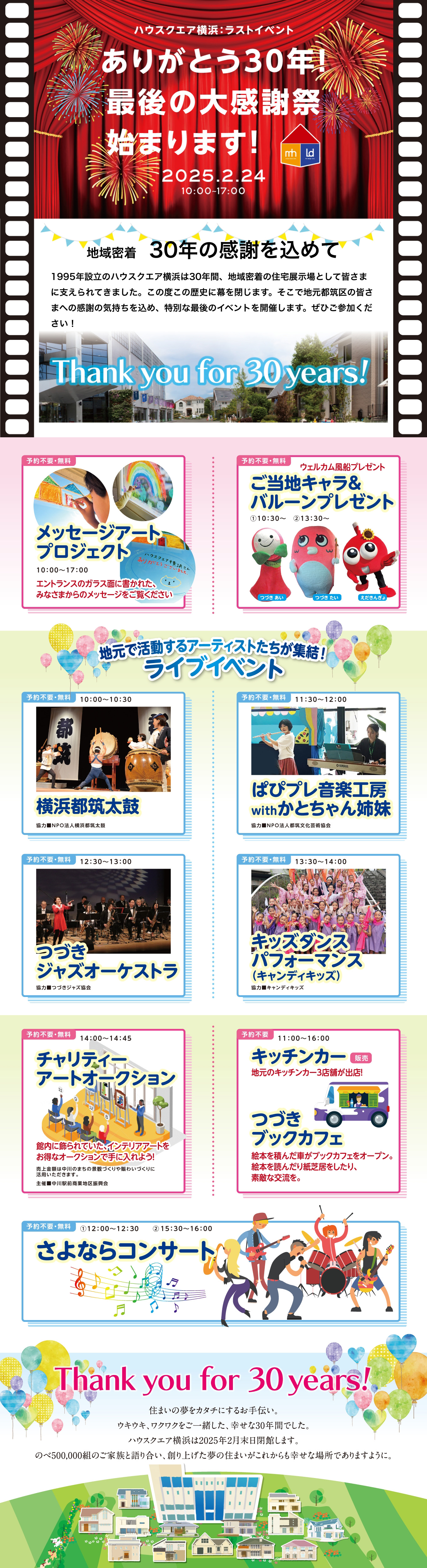 ハウスクエア横浜：ラストイベント ありがとう30年！最後の大感謝祭始まります！2025年2月24日10時から17時まで　地域密着３０年の感謝を込めて　1995年設立のハウスクエア横浜は30年間、地域密着の住宅展示場として皆さまに支えられてきました。この度この歴史に幕を閉じます。そこで地元都筑区の皆さまへの感謝の気持ちを込め、特別な最後のイベントを開催します。ぜひご参加ください!予約不要/無料のイベント「メッセージアートプロジェクト」「ご当地キャラ&バルーンプレゼント」「横浜都筑太鼓」「ぱぴプレ音楽工房withかとちゃん姉妹」「つづきジャズオーケストラ「キッズダンスパフォーマンス（キャンディキッズ）」「チャリティーアートオークション」「キッチンカー」「さよならコンサート」Thank you for 30years!住まいの夢をカタチにするお手伝い。ウキウキ、ワクワクをご一緒した、幸せな30年間でした。ハウスクエア横浜は2025年2月末日閉館します。のべ500,000組のご家族と語り合い、創り上げた夢の住まいがこれからも幸せな場所でありますように。